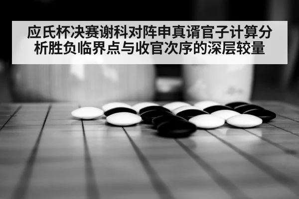 应氏杯决赛谢科对阵申真谞官子计算分析胜负临界点与收官次序的深层较量