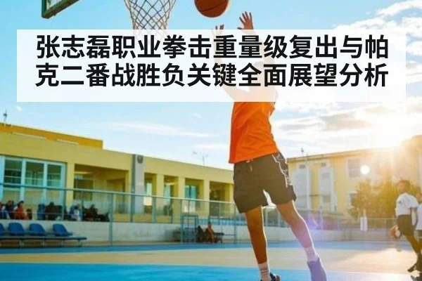 张志磊职业拳击重量级复出与帕克二番战胜负关键全面展望分析