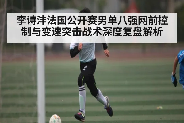 李诗沣法国公开赛男单八强网前控制与变速突击战术深度复盘解析